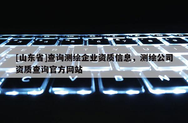 [山东省]查询测绘企业资质信息，测绘公司资质查询官方网站