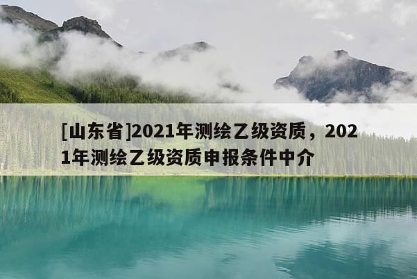 [山东省]2021年测绘乙级资质，2021年测绘乙级资质申报条件中介