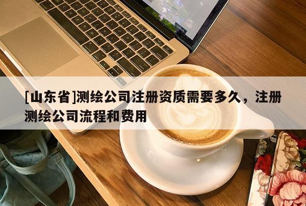 [山东省]测绘公司注册资质需要多久，注册测绘公司流程和费用