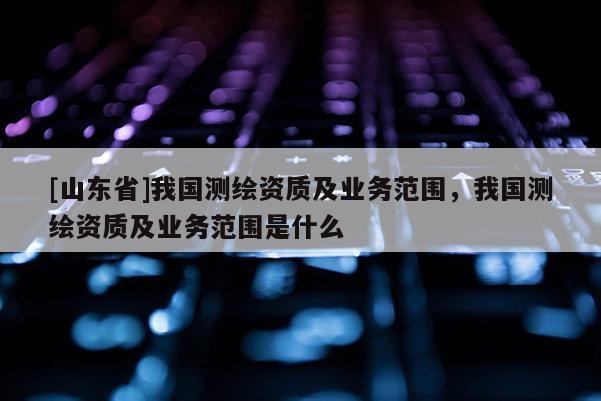 [山东省]我国测绘资质及业务范围，我国测绘资质及业务范围是什么