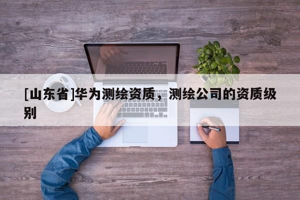 [山东省]华为测绘资质，测绘公司的资质级别