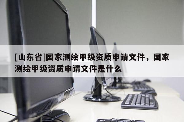 [山东省]国家测绘甲级资质申请文件，国家测绘甲级资质申请文件是什么