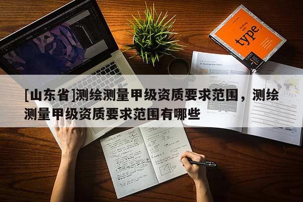 [山东省]测绘测量甲级资质要求范围，测绘测量甲级资质要求范围有哪些