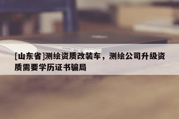 [山东省]测绘资质改装车，测绘公司升级资质需要学历证书骗局