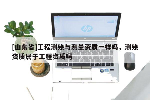 [山东省]工程测绘与测量资质一样吗，测绘资质属于工程资质吗
