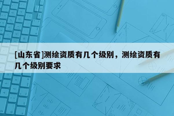 [山东省]测绘资质有几个级别，测绘资质有几个级别要求