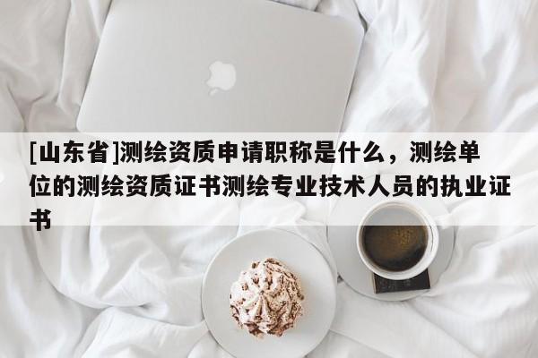 [山东省]测绘资质申请职称是什么，测绘单位的测绘资质证书测绘专业技术人员的执业证书