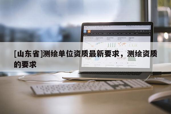 [山东省]测绘单位资质最新要求，测绘资质的要求