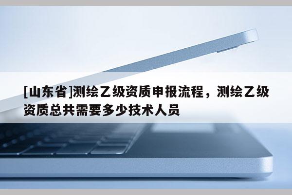 [山东省]测绘乙级资质申报流程，测绘乙级资质总共需要多少技术人员