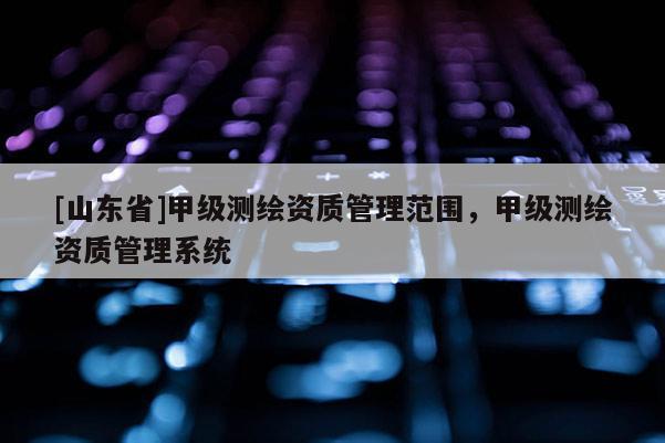 [山东省]甲级测绘资质管理范围，甲级测绘资质管理系统