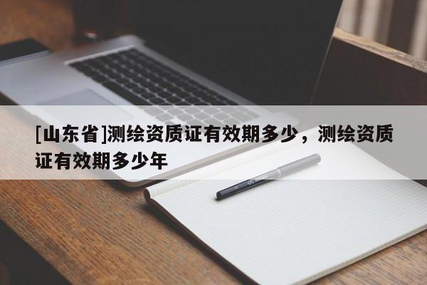 [山东省]测绘资质证有效期多少，测绘资质证有效期多少年