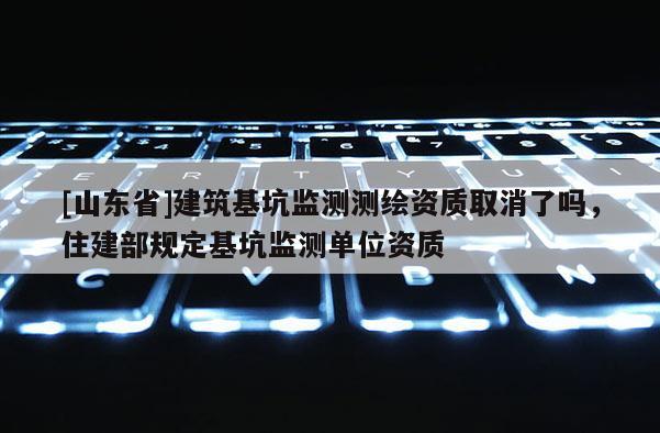 [山东省]建筑基坑监测测绘资质取消了吗，住建部规定基坑监测单位资质