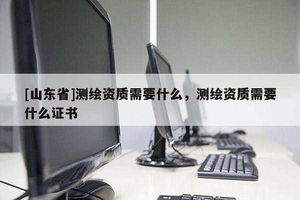 [山东省]测绘资质需要什么，测绘资质需要什么证书
