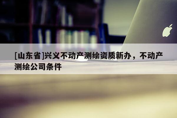 [山东省]兴义不动产测绘资质新办，不动产测绘公司条件