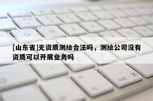[山东省]无资质测绘合法吗，测绘公司没有资质可以开展业务吗