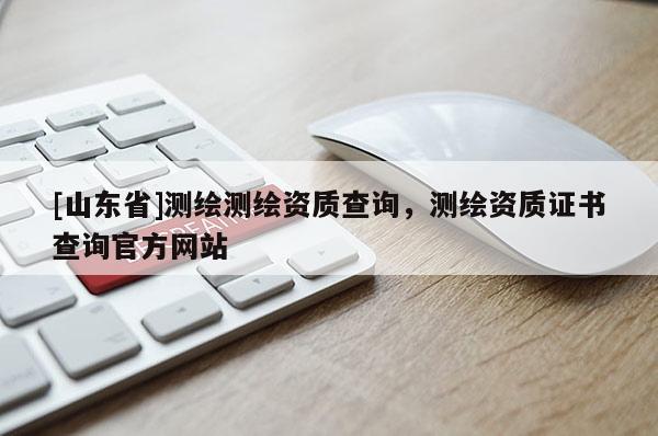 [山东省]测绘测绘资质查询，测绘资质证书查询官方网站