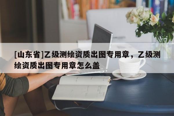 [山东省]乙级测绘资质出图专用章，乙级测绘资质出图专用章怎么盖