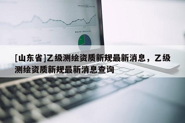 [山东省]乙级测绘资质新规最新消息，乙级测绘资质新规最新消息查询