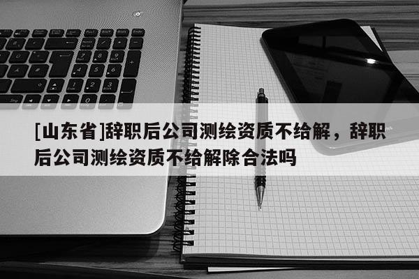 [山东省]辞职后公司测绘资质不给解，辞职后公司测绘资质不给解除合法吗