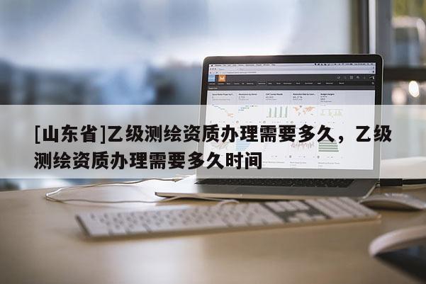 [山东省]乙级测绘资质办理需要多久，乙级测绘资质办理需要多久时间