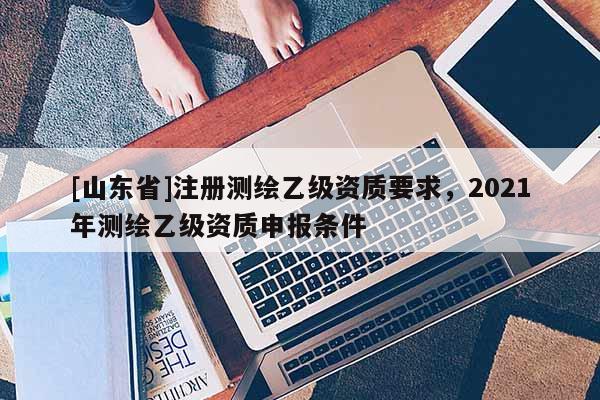 [山东省]注册测绘乙级资质要求，2021年测绘乙级资质申报条件