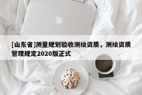[山东省]测量规划验收测绘资质，测绘资质管理规定2020版正式