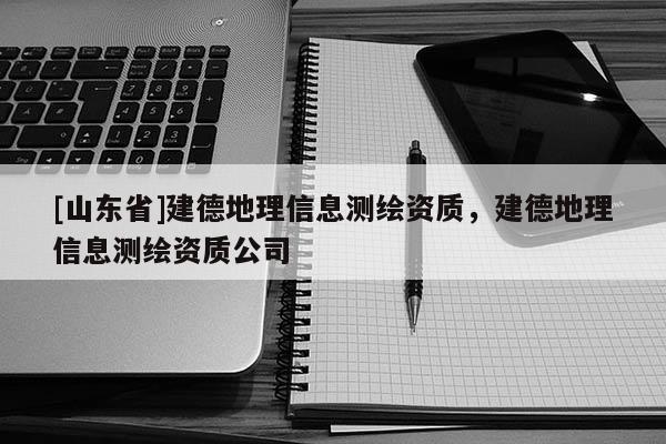 [山东省]建德地理信息测绘资质，建德地理信息测绘资质公司