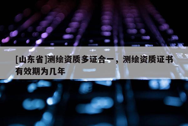 [山东省]测绘资质多证合一，测绘资质证书有效期为几年