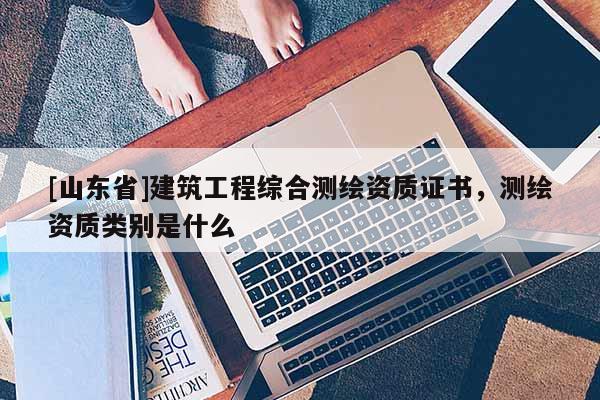 [山东省]建筑工程综合测绘资质证书，测绘资质类别是什么