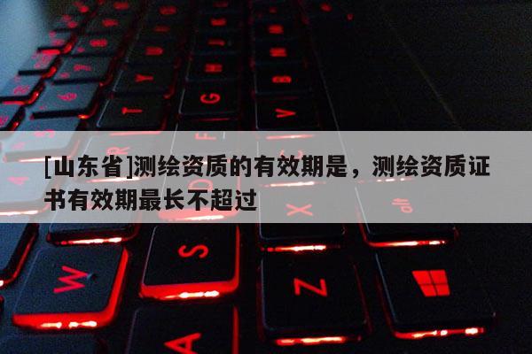 [山东省]测绘资质的有效期是，测绘资质证书有效期最长不超过