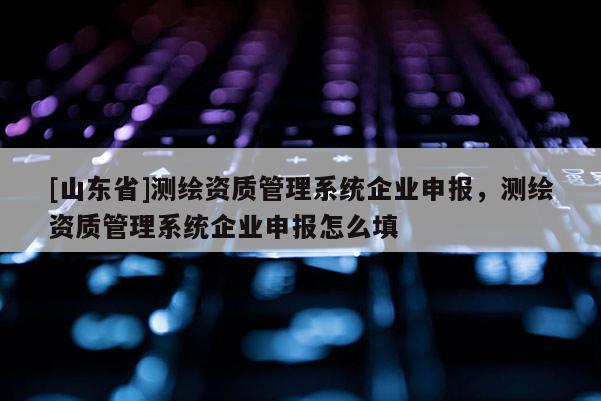 [山东省]测绘资质管理系统企业申报，测绘资质管理系统企业申报怎么填