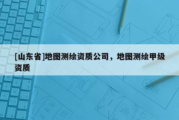 [山东省]地图测绘资质公司，地图测绘甲级资质