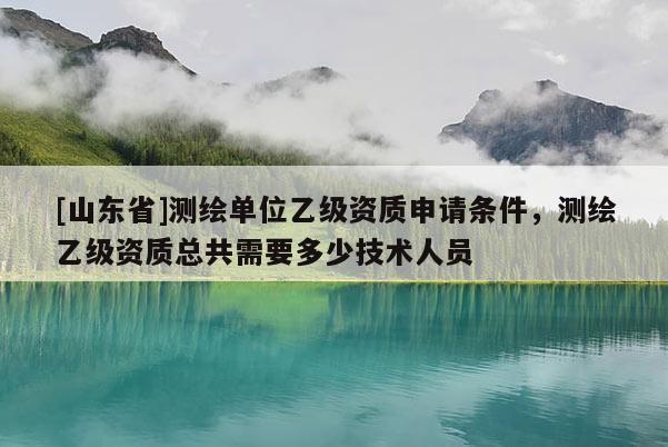 [山东省]测绘单位乙级资质申请条件，测绘乙级资质总共需要多少技术人员