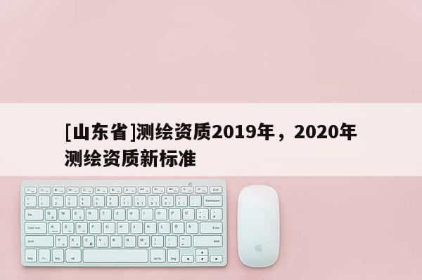 [山东省]测绘资质2019年，2020年测绘资质新标准