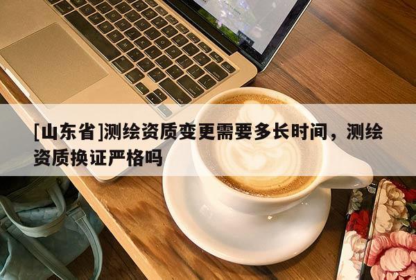 [山东省]测绘资质变更需要多长时间，测绘资质换证严格吗