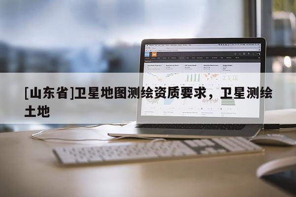 [山东省]卫星地图测绘资质要求，卫星测绘土地