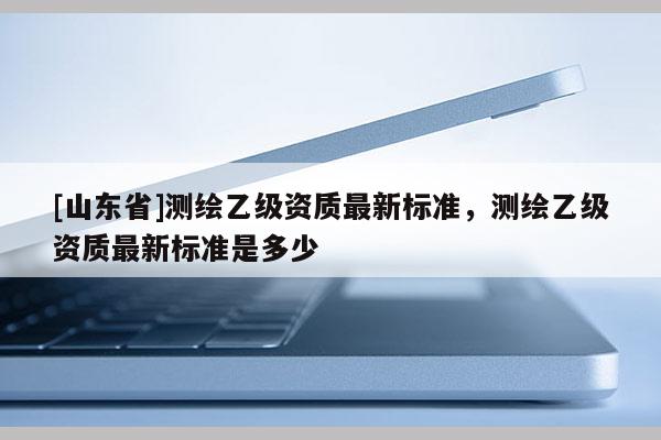 [山东省]测绘乙级资质最新标准，测绘乙级资质最新标准是多少