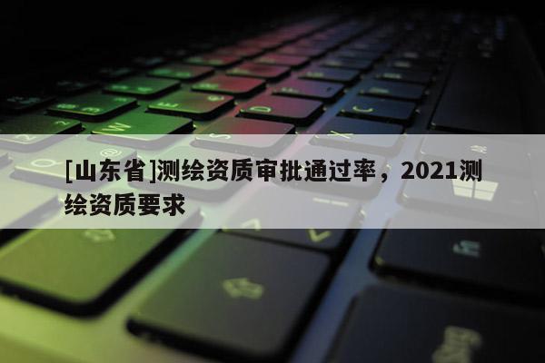 [山东省]测绘资质审批通过率，2021测绘资质要求