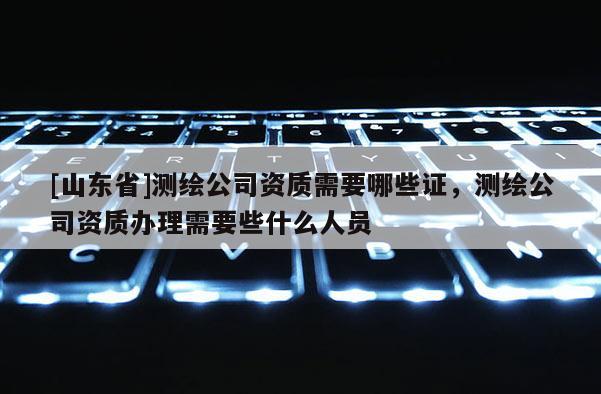 [山东省]测绘公司资质需要哪些证，测绘公司资质办理需要些什么人员