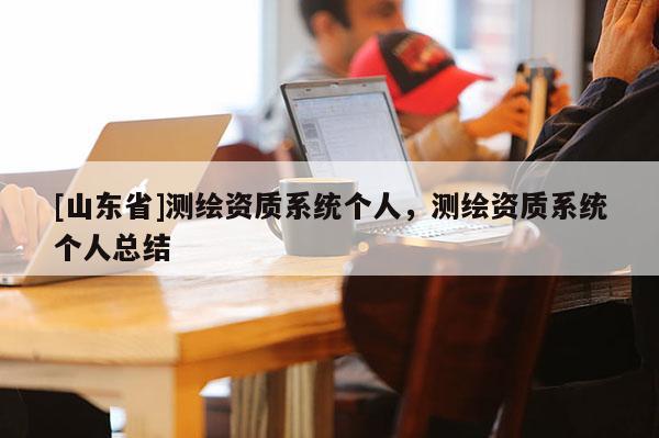 [山东省]测绘资质系统个人，测绘资质系统个人总结
