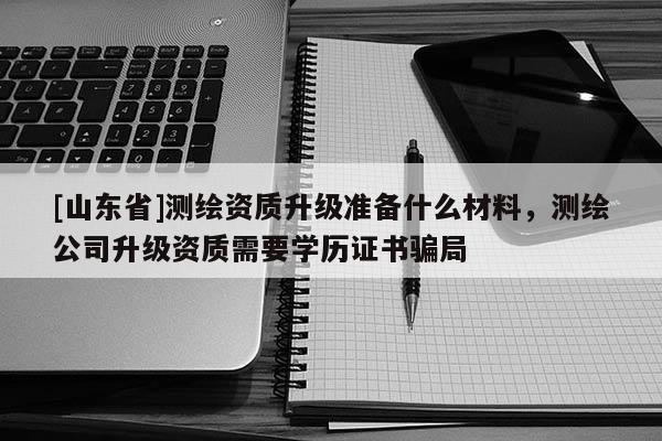 [山东省]测绘资质升级准备什么材料，测绘公司升级资质需要学历证书骗局