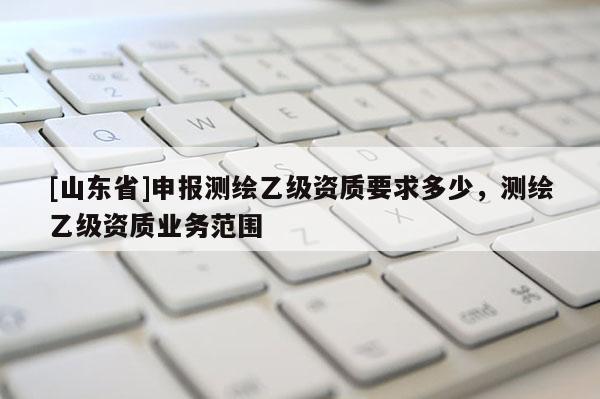 [山东省]申报测绘乙级资质要求多少，测绘乙级资质业务范围