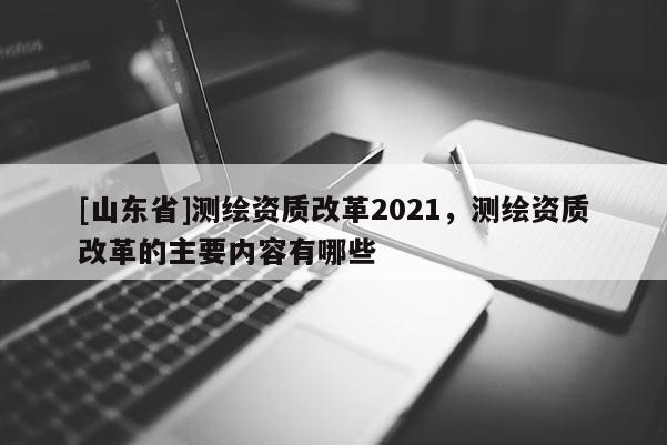 [山东省]测绘资质改革2021，测绘资质改革的主要内容有哪些