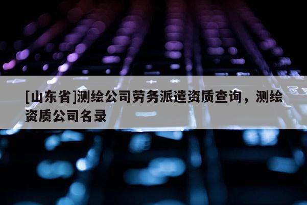 [山东省]测绘公司劳务派遣资质查询，测绘资质公司名录