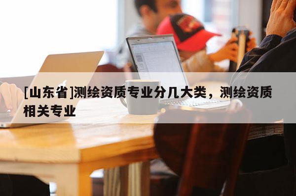 [山东省]测绘资质专业分几大类，测绘资质相关专业