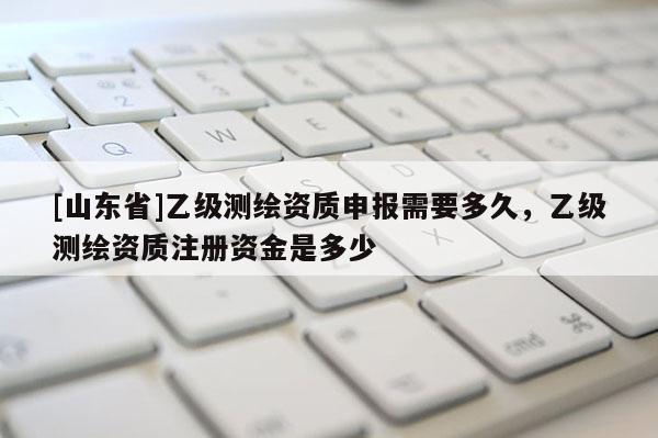 [山东省]乙级测绘资质申报需要多久，乙级测绘资质注册资金是多少