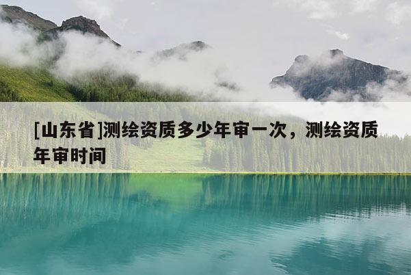 [山东省]测绘资质多少年审一次，测绘资质年审时间