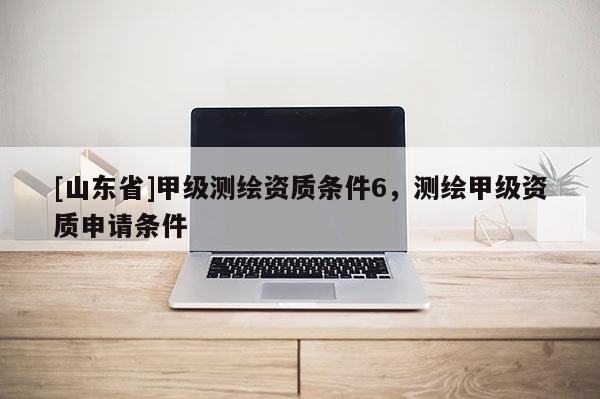 [山东省]甲级测绘资质条件6，测绘甲级资质申请条件
