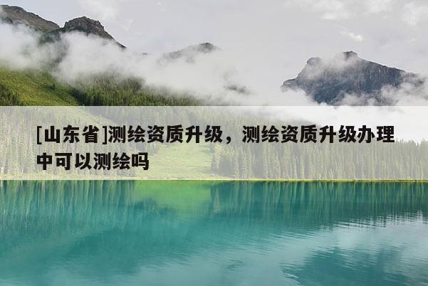 [山东省]测绘资质升级，测绘资质升级办理中可以测绘吗