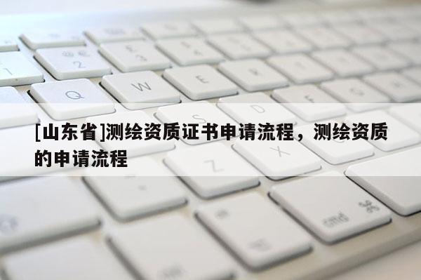[山东省]测绘资质证书申请流程，测绘资质的申请流程